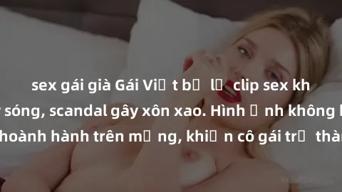 sex gái già Gái Việt bị lộ clip sex khiến dân mạng dậy sóng, scandal gây xôn xao. Hình ảnh không kiểm duyệt vẫn hoành hành trên mạng, khiến cô gái trở thành nạn nhân của sự lạm dụng trên internet. Đây