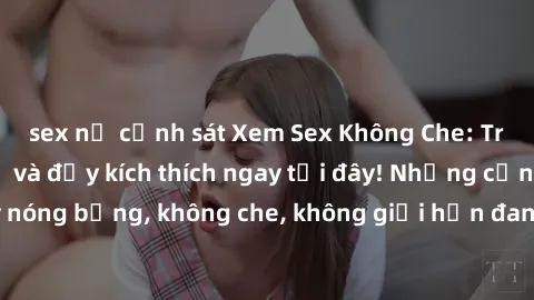 sex nữ cảnh sát Xem Sex Không Che: Trải nghiệm mới lạ và đầy kích thích ngay tại đây! Những cảnh quay nóng bỏng, không che, không giới hạn đang chờ đón bạn. Đừng bỏ lỡ!