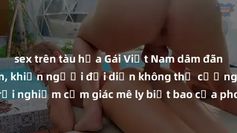 sex trên tàu hỏa Gái Việt Nam dâm đãng làm tình say đắm, khiến người đối diện không thể cưỡng lại được. Hãy trải nghiệm cảm giác mê ly biết bao của phong cách yêu đương đậm chất dân tộc!