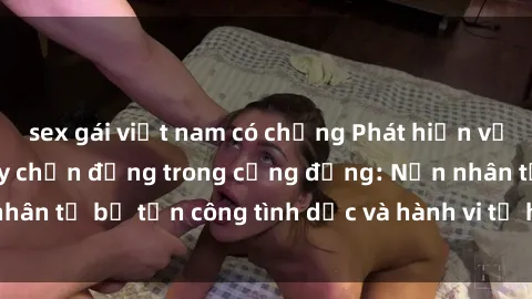 sex gái việt nam có chồng Phát hiện vụ án bạo dâm sex gây chấn động trong cộng đồng: Nạn nhân tố bị tấn công tình dục và hành vi tệ hại được tiết lộ