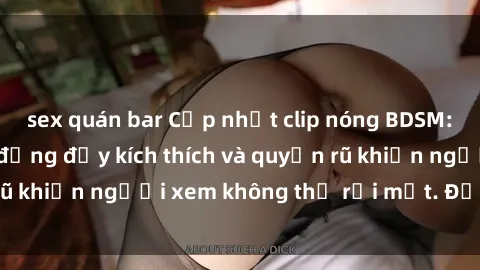 sex quán bar Cập nhật clip nóng BDSM: Những pha hành động đầy kích thích và quyến rũ khiến người xem không thể rời mắt. Đừng bỏ lỡ!