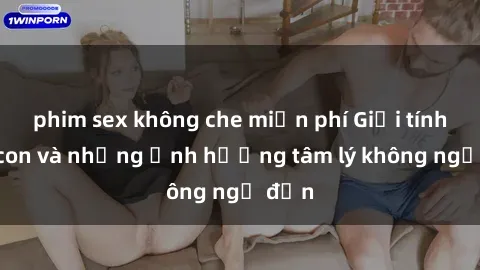 phim sex không che miễn phí Giới tính cha con và những ảnh hưởng tâm lý không ngờ đến