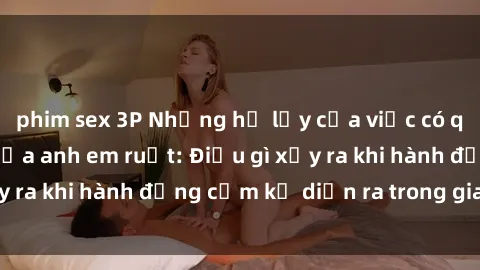 phim sex 3P Những hệ lụy của việc có quan hệ tình dục giữa anh em ruột: Điều gì xảy ra khi hành động cấm kỵ diễn ra trong gia đình?