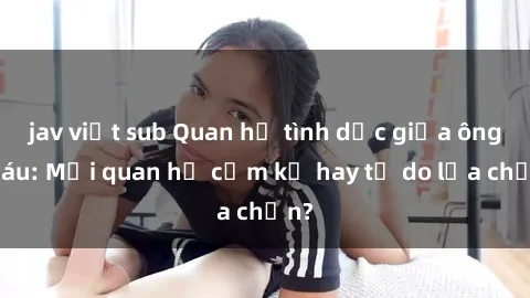 jav việt sub Quan hệ tình dục giữa ông cháu: Mối quan hệ cấm kỵ hay tự do lựa chọn?
