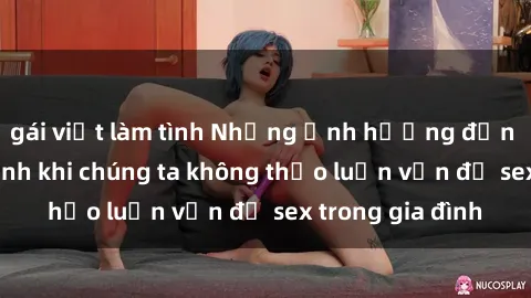gái việt làm tình Những ảnh hưởng đến tình cảm gia đình khi chúng ta không thảo luận vấn đề sex trong gia đình