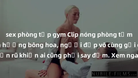sex phòng tập gym Clip nóng phòng tắm: Hít thở nồng nàn hương bông hoa, người đẹp vô cùng gợi cảm và quyến rũ khiến ai cũng phải say đắm. Xem ngay để trải nghiệm điều đặc biệt!