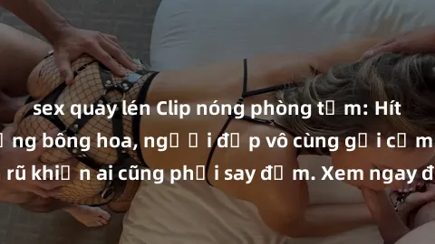 sex quay lén Clip nóng phòng tắm: Hít thở nồng nàn hương bông hoa, người đẹp vô cùng gợi cảm và quyến rũ khiến ai cũng phải say đắm. Xem ngay để trải nghiệm điều đặc biệt!