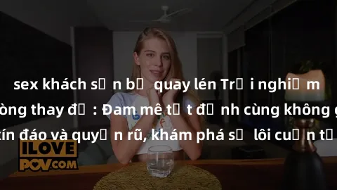 sex khách sạn bị quay lén Trải nghiệm mới lạ với sex phòng thay đồ: Đam mê tột đỉnh cùng không gian kín đáo và quyến rũ, khám phá sự lôi cuốn từ sự hấp dẫn của nơi này.