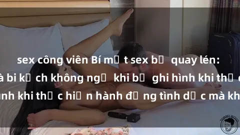 sex công viên Bí mật sex bị quay lén: Những hậu quả và bi kịch không ngờ khi bị ghi hình khi thực hiện hành động tình dục mà không biết.