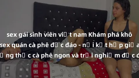 sex gái sinh viên việt nam Khám phá không khí độc đáo tại sex quán cà phê độc đáo - nơi kết hợp giữa thưởng thức cà phê ngon và trải nghiệm độc đáo của không gian sex shop.