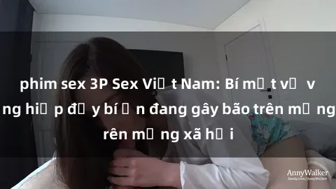 phim sex 3P Sex Việt Nam: Bí mật về vụ cưỡng hiếp đầy bí ẩn đang gây bão trên mạng xã hội