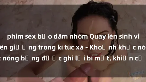 phim sex bạo dâm nhóm Quay lén sinh viên làm tình ngay trên giường trong kí túc xá - Khoảnh khắc nóng bỏng được ghi lại bí mật, khiến cả trường học xôn xao.