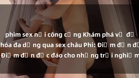 phim sex nơi công cộng Khám phá vẻ đẹp tự nhiên và văn hóa đa dạng qua sex châu Phi: Điểm đến độc đáo cho những trải nghiệm khó quên