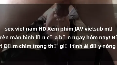 sex viet nam HD Xem phim JAV vietsub mới nhất và hấp dẫn trên màn hình lớn của bạn ngay hôm nay! Đắm chìm trong thế giới tình ái đầy nóng bỏng và kích thích.