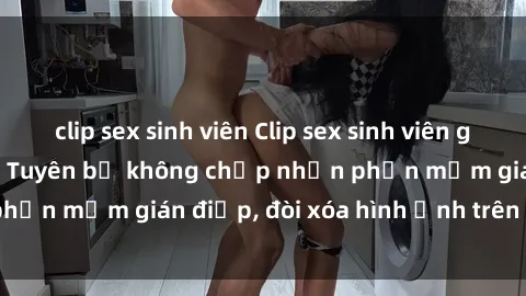clip sex sinh viên Clip sex sinh viên gây sốt mạng xã hội: Tuyên bố không chấp nhận phần mềm gián điệp, đòi xóa hình ảnh trên internet
