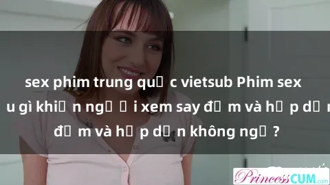 sex phim trung quốc vietsub Phim sex học sinh: Điều gì khiến người xem say đắm và hấp dẫn không ngờ?