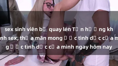 sex sinh viên bị quay lén Tận hưởng khoái cảm với gái xinh sex, thỏa mãn mong ước tình dục của mình ngay hôm nay