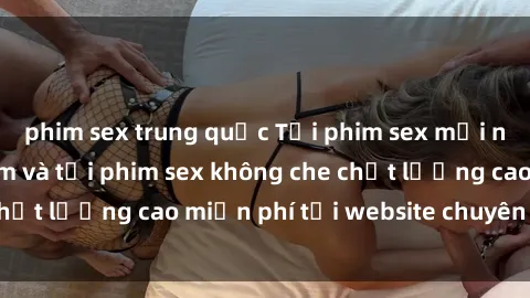 phim sex trung quốc Tải phim sex mới nhất hot nhất - Xem và tải phim sex không che chất lượng cao miễn phí tại website chuyên nghiệp.