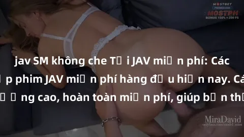 jav SM không che Tải JAV miễn phí: Các trang web cung cấp phim JAV miễn phí hàng đầu hiện nay. Các tác phẩm chất lượng cao, hoàn toàn miễn phí, giúp bạn thỏa mãn niềm đam mê mà không tốn kém.