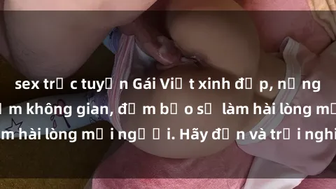 sex trực tuyến Gái Việt xinh đẹp, nồng nàn làm tình say đắm không gian, đảm bảo sẽ làm hài lòng mọi người. Hãy đến và trải nghiệm ngay!