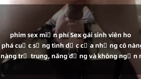 phim sex miễn phí Sex gái sinh viên hot nhất: Cùng khám phá cuộc sống tình dục của những cô nàng trẻ trung, năng động và không ngần ngại thử nghiệm!