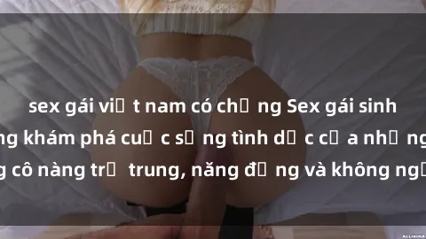 sex gái việt nam có chồng Sex gái sinh viên hot nhất: Cùng khám phá cuộc sống tình dục của những cô nàng trẻ trung, năng động và không ngần ngại thử nghiệm!